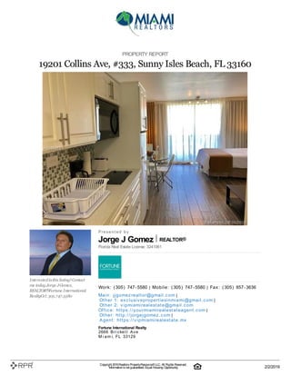 Jorge J Gomez REALTOR®
PROPERTY REPORT
19201 Collins Ave, #333, Sunny Isles Beach, FL 33160
Interestedinthis listing?Contact
me today.Jorge JGomez,
REALTOR®Fortune International
RealtyCel:305.747.5580
P| r| e| s| e| n| t| e| d| | b| y
Florida Real Estate License: 3241061
W| o| rk| :| | (| 305| )| | 747| -| 5580 | M| o| b| i| l| e| :| | (| 305| )| | 747| -| 5580 | F| a| x| :| | (| 305| )| | 857| -| 3636
M| a| i| n| :| | j| j| g| o| m| e| z| re| a| l| t| o| r@| g| m| a| i| l| .| c| o| m |
O| t| h| e| r | 1| :| | e| x| c| l| u| si| v| e| p| ro| p| e| rt| i| e| si| n| m| i| a| m| i| @| g| m| a| i| l| .| c| o| m |
O| t| h| e| r | 2| :| | v| i| p| m| i| a| m| i| re| a| l| e| st| a| t| e| @| g| m| a| i| l| .| c| o| m
O| ffi| c| e| :| | h| t| t| p| s:| /| /| y| o| u| rm| i| a| m| i| re| a| l| e| st| a| t| e| a| g| e| n| t| .| c| o| m |
O| t| h| e| r:| | h| t| t| p| :| /| /| j| o| rg| e| j| g| o| m| e| z| .| c| o| m |
A| g| e| n| t| :| | h| t| t| p| s:| /| /| v| i| p| m| i| a| m| i| re| a| l| e| st| a| t| e| .| m| x
Fortune International Realty
2666| | B| r| i| c| k| e| l| l| | A| v| e
M| i| a| m| i, | F| L| | 33129
Copyright 2019Realtors PropertyResource®LLC. All Rights Reserved.
Informationis not guaranteed. Equal Housing Opportunity. 2/2/2019
 