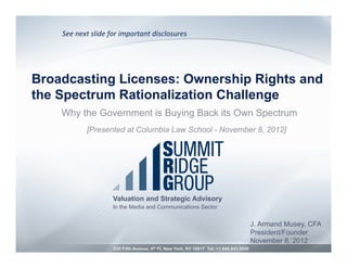 See	
  next	
  slide	
  for	
  important	
  disclosures	
  




Broadcasting Licenses: Ownership Rights and
the Spectrum Rationalization Challenge
    Why the Government is Buying Back its Own Spectrum
               [Presented at Columbia Law School - November 8, 2012]




                           Valuation and Strategic Advisory
                           In the Media and Communications Sector


                                                                                               J. Armand Musey, CFA
                                                                                               President/Founder
                                                                                               November 8, 2012
                           535 Fifth Avenue, 4th Fl, New York, NY 10017 Tel: +1.646.843.9850
 