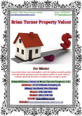                      Company:­ Brian Turner Property Limited                         Phone:­ 09 448 5651
                     www.brianturnerproperty.co.nz                                         Mail brian@btps.co.nz
Brian Turner Property ValuerBrian Turner Property Valuer
Our MissionOur Mission
"to provide clients and stakeholders with the highest possible quality
of professional valuation and consultancy advice to assist them in
making informed decisions to achieve their property goals".
Brian WilliamsBrian Williams, Owner at, Owner at Brian Turner Property Ltd .Brian Turner Property Ltd .
Address:-Address:- 27-29 William Pickering Dr27-29 William Pickering Dr
Albany, Auckland, New ZealandAlbany, Auckland, New Zealand
Phone:-Phone:- (09) 448 5651(09) 448 5651
Mobile:-Mobile:- (021) 936 760(021) 936 760
Email:-Email:- brian@btps.co.nzbrian@btps.co.nz
Website:-Website:- www.brianturnerproperty.co.nz
 