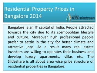 Residential Property Prices in
Bangalore 2014
Bangalore is an IT capital of India. People attracted
towards the city due to its cosmopolitan lifestyle
and culture. Moreover high professional people
prefer to settle in the city for better climate and
attractive jobs. As a result many real estate
investors are willing to operates their business and
develop luxury apartments, villas etc. The
Slideshare is all about area wise price structure of
residential properties in Bangalore.
 