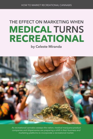 THE EFFECT ON MARKETING WHEN
MEDICAL TURNS
RECREATIONAL
HOW TO MARKET RECREATIONAL CANNABIS
by Celeste Miranda
As recreational cannabis sweeps the nation, medical marijuana product
companies and dispensaries are preparing a shift in their business and
marketing platforms to incorporate a recreational market.
 