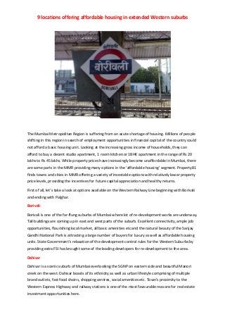 9 locations offering affordable housing in extended Western suburbs 
 
 
 
The Mumbai Metropolitan Region is suffering from an acute shortage of housing. Millions of people 
shifting in this region in search of employment opportunities in financial capital of the country could 
not afford a basic housing unit. Looking at the increasing gross income of households, they can 
afford to buy a decent studio apartment, 1 room kitchen or 1BHK apartment in the range of Rs 20 
lakhs to Rs 45 lakhs. While property prices have increasingly become unaffordable in Mumbai, there 
are some parts in the MMR providing many options in the ‘affordable housing’ segment. Property81 
finds towns and cities in MMR offering a variety of investable options with relatively lower property 
price levels, providing the incentives for future capital appreciation and healthy returns. 
First of all, let’s take a look at options available on the Western Railway Line beginning with Borivali 
and ending with Palghar.   
Borivali 
Borivali is one of the far‐flung suburbs of Mumbai where lot of re‐development works are underway. 
Tall buildings are coming up in east and west parts of the suburb. Excellent connectivity, ample job 
opportunities, flourishing local market, all basic amenities etc and the natural beauty of the Sanjay 
Gandhi National Park is attracting a large number of buyers for luxury as well as affordable housing 
units. State Government’s relaxation of the development control rules for the Western Suburbs by 
providing extra FSI has brought some of the leading developers for re‐development to the area. 
Dahisar 
Dahisar is a scenic suburb of Mumbai overlooking the SGNP on eastern side and beautiful Manori 
creek on the west. Dahisar boasts of its ethnicity as well as urban lifestyle comprising of multiple 
brand outlets, fast food chains, shopping centres, social amenities etc. Town’s proximity to the 
Western Express Highway and railway stations is one of the most favourable reasons for real estate 
investment opportunities here. 
 
 