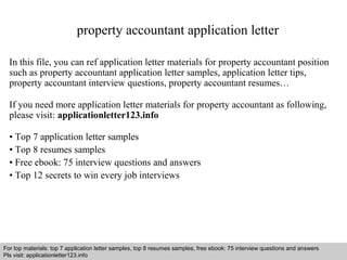 property accountant application letter 
In this file, you can ref application letter materials for property accountant position 
such as property accountant application letter samples, application letter tips, 
property accountant interview questions, property accountant resumes… 
If you need more application letter materials for property accountant as following, 
please visit: applicationletter123.info 
• Top 7 application letter samples 
• Top 8 resumes samples 
• Free ebook: 75 interview questions and answers 
• Top 12 secrets to win every job interviews 
For top materials: top 7 application letter samples, top 8 resumes samples, free ebook: 75 interview questions and answers 
Pls visit: applicationletter123.info 
Interview questions and answers – free download/ pdf and ppt file 
 