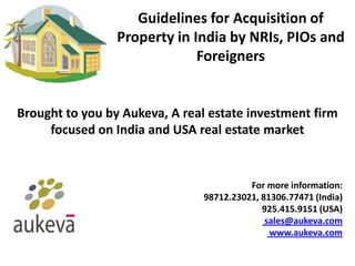 Guidelines for Acquisition of
                 Property in India by NRIs, PIOs and
                              Foreigners


Brought to you by Aukeva, A real estate investment firm
     focused on India and USA real estate market


                                          For more information:
                                98712.23021, 81306.77471 (India)
                                             925.415.9151 (USA)
                                              sales@aukeva.com
                                               www.aukeva.com
 