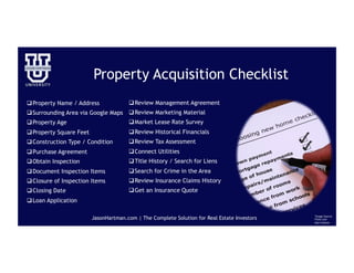 Property Acquisition Checklist
q Property Name / Address
q Surrounding Area via Google Maps
q Property Age
q Property Square Feet
q Construction Type / Condition
q Purchase Agreement
q Obtain Inspection
q Document Inspection Items
q Closure of Inspection Items
q Closing Date
q Loan Application
JasonHartman.com | The Complete Solution for Real Estate Investors *Image Source:
Flickr.com
Alan Cleaver
q Review Management Agreement
q Review Marketing Material
q Market Lease Rate Survey
q Review Historical Financials
q Review Tax Assessment
q Connect Utilities
q Title History / Search for Liens
q Search for Crime in the Area
q Review Insurance Claims History
q Get an Insurance Quote
 