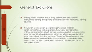 General Exclusions


1

Perang, invasi, tindakan musuh asing, permusuhan atau operasi
menyerupai perang (baik perang dldeklarasikan atau tidak) atau perang
saudara :



Kerusuhan, pemogokan, penghalangan pekerja, tindakan
jahat, penjarahan, pembangkangan, huru-hara, pembangkltan
militer, pembangkitan rakyat, pemberontakan, revolusi, kekuatan militer
atau pengambil-alihan kekuasaan militer, penyitaan, pengambil-alihan
atau nasionalisasi, tindakan terorisme. "Terorisme„‟ berarti penggunaan
kekerasan untuk tujuan politik dan termasuk penggunaan kekerasan
apapun dengan tujuan untuk membuat publik atau bagian dari publik
dalam ketakutan

 