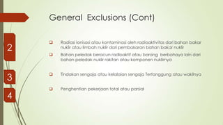 General Exclusions (Cont)

2



Radiasi ionisasi atau kontaminasi oleh radioaktivitas dari bahan bakar
nuklir atau limbah nuklir dari pembakaran bahan bakar nuklir



Bahan peledak beracun radloaktif atau barang berbahaya lain dari
bahan peledak nuklir rakitan atau komponen nuklirnya

3



Tindakan sengaja atau kelalaian sengaja Tertanggung atau wakilnya



Penghentian pekerjaan total atau parsial

4

 
