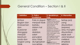 General Condition – Section I & II
1. Definition

2. Policy
Avoidance

3. Berakhirnya
Polis

4. Warranties

lkhtisar
Bagian dan
Endosemen
dan
Kuesioner
dianggap
menjadi
kesatuan
pada dan
bagian yang
tidak

Polis ini dapat
menjadi tidak
berlaku
dalam hal
salah
deskripsi,
salah
penyajian
atau tidak
diungkapkan
nya setiap

Bagian I polis ini
menjadi tidak berlaku
berkenaan dengan
Harta Benda yang
diasuransikan
terdapat suatu
perubahan setelah
berlakunya asuransi ini
karena pemindahan,
risiko meningkat, atau
kepentingan
tertanggyng berakhir,
kecuali diakui oleh
Penanggung secara
tertulis.
Bagian II Polis ini
menjadi tidak berlaku

Setiap janji
yang
disyaratkan
(express)
atau mungkin
disyaratkan
sejak saat
Janji tersebut
melekat
(lmplied)
selama

 