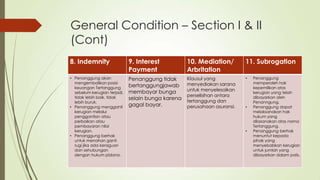 General Condition – Section I & II
(Cont)
8. Indemnity

9. Interest
Payment

10. Mediation/
Arbritation

11. Subrogation

• Penanggung akan
mengembalikan posisi
keuangan Tertanggung
sebelum kerugian terjadi,
tidak lebih baik, tidak
lebih buruk.
• Penanggung mengganti
kerugian melalui
penggantian atau
perbaikan atau
pembayaran nilai
kerugian.
• Penanggung berhak
untuk menahan ganti
rugi jika ada keraguan
dan sehubungan
dengan hukum pidana.

Penanggung tidak
bertanggungjawab
membayar bunga
selain bunga karena
gagal bayar.

Klausul yang
menyediakan sarana
untuk menyelesaikan
perselisihan antara
tertanggung dan
perusahaan asuransi.

•

•

•

Penanggung
memperoleh hak
kepemilikan atas
kerugian yang telah
dibayarkan oleh
Penanngung.
Penanggung dapat
melaksanakan hak
hukum yang
dilasanakan atas nama
Tertanggung.
Penanggung berhak
menuntut kepada
pihak yang
menyebabkan kerugian
untuk jumlah yang
dibayarkan dalam polis.

 
