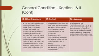 General Condition – Section I & II
(Cont)
12. Other Insurance

13. Period

• A loss is to be apportioned •
among insurers when
more than one policy
covers the same loss.
• Some policies provide no
coverage when other
insurance is in place some •
pay a pro rata share, and
others apply in excess.
• Comply with the principle
of indemnify which states
than an insred should not
•
profit from an insured loss

The period of Insurance is
one year. Inception and
expiry shall both be 12
o'clock noon at the
dates entered in the
Schedule.
The insurance is
automatically renewed
for a year. unless Insurer
or Insured request in
writing
the termination at the
expiry date, giving 30
days notice.

14. Average
In instances of
underinsurance, i.e. if a
sum insured is less than
the value to be insured,
the indemnity may be
proportionately reduced.

 