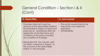 General Condition – Section I & II
(Cont)
15. Deductible

16. Sum Insured

• This policy does not cover the
• The sum(s) insured shall not be
amounts of the deductibles stated in
reduced by any indemnity
the Schedule In respect of each and
payments.
every loss as . ascertained after the
• (STANDARDS)
application of all other terms and
conditions of the policy Including
any condition of Average.
• Warranted that the Insured shall
not effect Insurance In respect of
the amounts of the deductibles
stated in the Schedule.

 