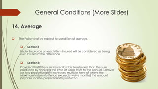 General Conditions (More Slides)
14. Average


The Policy shall be subject to condition of average.


Section l:

Under Insurance on each item Insured will be considered as being
own Insurer for the difference


Section ll:

Provided that If lhe sum Insured by this item be less than the sum
produced by applying the Rate of Gross Profit to the Annual Turnover
(or to a proportionately increased multiple there of where the
Maximum Indemnity Period exceeds twelve months) the amount
payable shall be proportionately reduced.

 