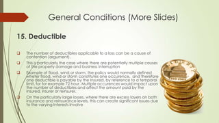 General Conditions (More Slides)
15. Deductible


The number of deductibles applicable to a loss can be a cause of
contention (argument).



This is particularly the case where there are potentially multiple causes
of the property damage and business Interruption



Example of flood, wind or storm, the policy would normally defined
wheter flood, wind or storm constitutes one occurence, and therefore
one deductible is payable by the Insured, by reference to a temporal
limit, for for example 72 hour. Multiple occurences would impact upon
the number of deductibles and affect the amount paid by the
insured, insurer or reinsurer.



On the particularly large losses, where there are excess layers on both
insurance and reinsurance levels, this can create significant Issues due
to the varying Interests Involve

 