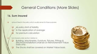 General Conditions (More Slides)
16. Sum Insured


Amount fixed In the policy which usually serves for three purposes:






as policy limit of liability
In the application of average
for premium calculation

Sum Insured under section I relates to:




Building, Machineries, Furniture, Fixtures, Fittings &
Electrical Installations shall be on Reinstatement Value
basis only;
The Stocks shall be covered on Market Value basis.

 