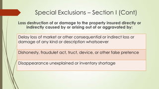 Special Exclusions – Section I (Cont)
Loss destruction of or damage to the property insured directly or
indirectly caused by or arising out of or aggravated by:
Delay loss of market or other consequential or indirect loss or
damage of any kind or description whatsoever
Dishonesty, fraudulet act, truct, device, or other false pretence
Disappearance unexplained or inventory shortage

 