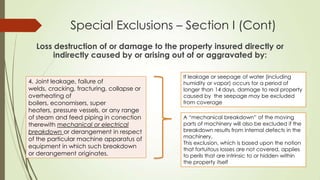 Special Exclusions – Section I (Cont)
Loss destruction of or damage to the property insured directly or
indirectly caused by or arising out of or aggravated by:
4. Joint leakage, failure of
welds, cracking, fracturing, collapse or
overheating of
boilers, economisers, super
heaters, pressure vessels, or any range
of steam and feed piping in conection
therewith mechanical or electrical
breakdown or derangement in respect
of the particular machine apparatus of
equipment in which such breakdown
or derangement originates.

If leakage or seepage of water (including
humidity or vapor) occurs for a period of
longer than 14 days, damage to real property
caused by the seepage may be excluded
from coverage
A “mechanical breakdown” of the moving
parts of machinery will also be excluded if the
breakdown results from intemal defects in the
machinery.
This exclusion, which is based upon the notion
that fortuitous losses are not covered, applies
to perils that are intrinsic to or hidden within
the property itself

 