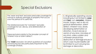 Special Exclusions
The 'wear and tear" exclusion precludes coverage for
normal or ordinary damage to property that occurs
over the period of its useful life.

The related exclusion for "corrosion" excludes
coverage for rust, decay, and deterioration of
property.
These exclusions relate to the broader concept of
'inherent vice or latent defect‟.
The "mold' exclusion, for which questions of causation
and ensuing loss are particularly important to the
coverage analysis.

5. All gradually operating causes,
including but not limited to wear
and tear, rust, corrosion, mildew,
mould, fungus, wet or dry rot,
gradual deterioration, latent
defect, inherent vice, slowly
developing deformation or
distortion, incects larvae or
vermin of any kind, microbes of
any kind, unless sudden and
unforseen physical loss
destruction or damage ensues in
which case insurers liability sall
be limited to such ensuing loss
damage or descrution.

 