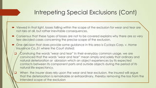 Intrepeting Special Exclusions (Cont)
 Viewed in that light, losses falling within the scope of the exclusion for wear and tear are
not risks at all, but rather Inevitable consequences.
 Consensus that these types of losses are not to be covered explains why there are so very
few decided cases concerning the precise scope of the exclusion.
 One decision that does provide some guidance in this area is Cyclops Corp. v. Home
Insurance Co.,51 where the Court stated:


Construing the words "wear and tear” In their everyday common usage, we are
convinced that the words "wear and tear” mean simply and solely that ordinary and
natural deterioration or abrasion which an object experiences by Its expected
contacts between Its component parts and outside objects during the period of Its
natural life expectancy.



When the insurer does rely upon the wear and tear exclusion, the insured will argue
that the deterioration is remarkable or extraordinary, thereby removing the loss from the
Intended scope of the exclusion

 