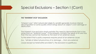 Special Exclusions – Section I (Cont)
THE "INHERENT VICE" EXCLUSION
"Inherent vice” (sifat natural dari objek itu sendiri) generally involves internal
decomposition or some quality which brings about an object‟s own damage or
destruction.

The inherent vice exclusion simply restates the need to demonstrate that a loss
arose from an “external cause”. If the property contains the seeds of its own loss
then the loss cannot be treated as the result of an external cause.
To the extent that a policy expressly requires proof of an external cause
(i.e., “all risks of direct physical loss of or damage ... from any external

cause except as hereinafter provided”), the exclusion is superfluous.

 