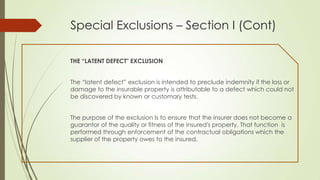 Special Exclusions – Section I (Cont)
THE “LATENT DEFECT" EXCLUSION
The “latent defect” exclusion is intended to preclude indemnity if the loss or
damage to the insurable property is attributable to a defect which could not
be discovered by known or customary tests.
The purpose of the exclusion Is to ensure that the insurer does not become a
guarantor of the quality or fitness of the insured's property. That function is
performed through enforcement of the contractual obligations which the
supplier of the property owes to the insured.

 