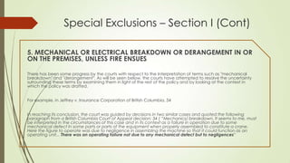 Special Exclusions – Section I (Cont)
5. MECHANICAL OR ELECTRICAL BREAKDOWN OR DERANGEMENT IN OR
ON THE PREMISES, UNLESS FIRE ENSUES
There has been some progress by the courts with respect to the Interpretation of terms such as "mechanical
breakdown" and "derangement". As will be seen below, the courts have attempted to resolve the uncertainty
surrounding these terms by examining them in light of the rest of the policy and by looking at the context in
which the policy was drafted.
For example, in Jeffrey v. Insurance Corporation of British Columbia, 34
In reaching its conclusion, the court was guided by decisions in two similar cases and quoted the following
paragraph from a British Columbia Court of Appeal decision: 34 ( “Mechanics/ breakdown, It seems to me, must
be interpreted in the circumstances of this case and in its context as a failure in operation due to some
mechanical defect In some parts or parts of the equipment when properly assembled to constitute a crane.
Here the figure to operate was due to negligence in assembling the machine so that it could function as an
operating unit... There was an operating failure not due to any mechanical defect but to negligences”

 