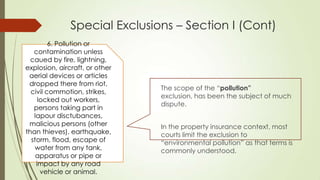 Special Exclusions – Section I (Cont)
6. Pollution or
contamination unless
caued by fire, lightning,
explosion, aircraft, or other
aerial devices or articles
dropped there from riot,
civil commotion, strikes,
locked out workers,
persons taking part in
lapour disctubances,
malicious persons (other
than thieves), earthquake,
storm, flood, escape of
water from any tank,
apparatus or pipe or
impact by any road
vehicle or animal.

The scope of the “pollution”
exclusion, has been the subject of much
dispute.

In the property insurance context, most
courts limit the exclusion to
“environmental pollution” as that terms is
commonly understood.

 