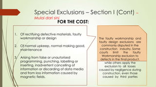 Special Exclusions – Section I (Cont) –
Mulai dari sini

FOR THE COST:

1. Of rectifying defective materials, faulty
workmanship or design
2. Of normal upkeep, normal making good,
maintenance
3. Arising from false or unautorised
programming, punching, labelling or
inserting, inadvertent cancelling of
information or discarding of data media
and from loss information caused by
magnetic fields.

The faulty workmanship and
faulty design exclusions are
commonly disputed in the
construction industry. Some
courts
limit
the
faulty
Workmanship exclusion to
defects in the final product,
while others apply the
exclusion to all losses
caused by negligence during
construction, even those
caused by third parties

 