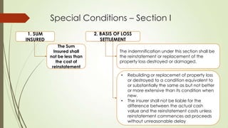 Special Conditions – Section I
2. BASIS OF LOSS
SETTLEMENT

1. SUM
INSURED
The Sum
Insured shall
not be less than
the cost of
reinstatement

The indemnification under this section shall be
the reinstatement or replacement of the
property loss destroyed or damaged.
•

•

Rebuilding or replacemet of property loss
or destroyed to a condition equivalent to
or substantially the same as but not better
or more extensive than its condition when
new.
The insurer shall not be liable for the
difference between the actual cash
value and the reinstatement costs unless
reinstatement commences ad proceeds
without unreasonable delay

 