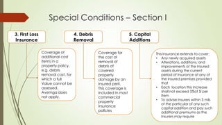 Special Conditions – Section I
3. First Loss
Insurance

4. Debris
Removal
Coverage of
additional cost
items in a
property policy.
e.g. debris
removal cost, for
which a full
Value cannot be
assessed.
Avemga does
not apply.

5. Capital
Additions
Coverage for
the cost of
removal of
debris of
covered
property
damage by an
insured peril.
This coverage is
included in most
commercial
property
insurance
pollcies

This Insurance extends to cover:
• Any newly acquired assets
• Alterations, additions, and
improvements of the Insured
assets during the current
period of lnsurance at any of
the Insured premises provided
that
• Each location this Increase
shall not exceed 5%of Sl per
Item
• To advise Insurers within 3 mils
of the particular of any such
capital addition and pay such
additional premiums as the
Insurers may require

 