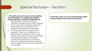 Special Exclusion – Section I
1. This policy does not cover any loss resulting
from interruption of or interference with the
business directly or indirectly attributable to:
i. Any resctiction on reconstruction or
operation impossed by any public authority
ii. The insured‟s lack of sufficient capital for
timely restoration or replacement of
property lost, destroyed, or damaged
iii. Loss of business due to causes such as
suspension, lapse, or cancellatuon of a
lease licence or order etc. which occurs
after the date when the items lost destoyed
or damaged are again in operating
condition and the business could have
resumed, if said lease license or order etc
had not lapsed or had not been suspended
or cancelled

2. This Policy does not cover the deductible stated
in the Schedule to be bome by the insured.

 