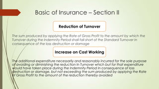 Basic of Insurance – Section II
Reduction of Turnover
The sum produced by applying the Rate of Gross Profit to the amount by which the
Turnover during the Indemnity Period shall fall short of the Standard Turnover In
consequence of the loss destruction or damage

Increase on Cost Working
The additional expenditure necessarily and reasonably incurred for the sole purpose
of avoiding or diminishing the reduction In Turnover which but for that expenditure
would have taken place during the Indemnity Period In consequence of loss
destruction or damage, but not exceeding the sum produced by applying the Rate
of Gross Profit to the amount of the reduction thereby avoided

 