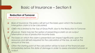 Basic of Insurance – Section II
Reduction of Turnover

Menurunnya omset perusahaan



Basis of Insurance: the policy will set out the basis upon which the business
Interruption claim is to be calculated.



Often this is limited to the 'loss of Gross Profit, due to the Reduction In Turnover.



However, there may be the option of presenting a claim on an output
alternative or loss of production Income basis.



The basis on which the claim is presented can impact slgnificanly upon the
resources and skill sets required for the calculation of the loss, as well as the
amount of the loss.



Often the starting point of the calculation will be to look at the financial year
immediately before the date of damage In order to assess standard turnover or
output.

 