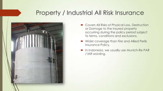 Property / Industrial All Risk Insurance
 Covers All Risks of Physical Loss, Destruction
or Damage to the insured property
occurring during the policy period subject
to terms, conditions and exclusions.
 Wider coverage than Fire and Allied Perils
Insurance Policy.
 In Indonesia, we usually use Munich-Re PAR
/ lAR wording.

 