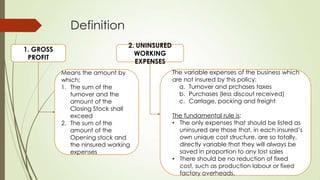 Definition
1. GROSS
PROFIT

2. UNINSURED
WORKING
EXPENSES
Means the amount by
which:
1. The sum of the
turnover and the
amount of the
Closing Stock shall
exceed
2. The sum of the
amount of the
Opening stock and
the ninsured working
expenses

The variable expenses of the business which
are not insured by this policy:
a. Turnover and prchases taxes
b. Purchases (less discout received)
c. Carrlage, packing and freight
The fundamental rule is:
• The only expenses that should be listed as
uninsured are those that, in each insured‟s
own unique cost structure, are so totally,
directly variable that they will always be
saved in proportion to any lost sales
• There should be no reduction of fixed
cost, such as production labour or fixed
factory overheads.

 