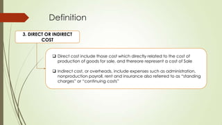 Definition
3. DIRECT OR INDIRECT
COST
 Direct cost include those cost which directly related to the cost of
production of goods for sale, and thereore represent a cost of Sale
 Indirect cost, or overheads, include expenses such as administration,
nonproduction payroll, rent and insurance also referred to as “standing
charges” or “continuing costs”

 