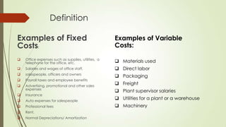 Definition
Examples of Fixed
Costs:

Examples of Variable
Costs:



Office expenses such as supplies, utilities, a
telephone for the office, etc.

 Materials used



Salaries and wages of office staff,

 Direct labor



salespeople, officers and owners



Payroll taxes and employee benefits

 Packaging



Advertising, promotional and other sales
expenses



Insurance



Auto expenses for salespeople



Professional fees



Rent.



Normal Depreciations/ Amortization

 Freight
 Plant supervisor salaries
 Utilities for a plant or a warehouse
 Machinery

 