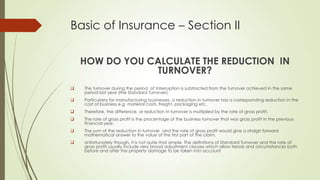Basic of Insurance – Section II
HOW DO YOU CALCULATE THE REDUCTION IN
TURNOVER?


The turnover during the period of Interruption is subtracted from the turnover achieved in the same
period last year (the Standard Turnover).



Particularry for manufacturing businesses, a reduction in turnover has a corresponding reduction in the
cost of business e.g. material costs, freight, packaging etc.



Therefore, the difference, or reduction In turnover is multiplied by the rate of gross profit.



The rate of gross profit is the procentage of the business turnover that was gross profit in the previous
financial year.



The sum of the reduction In turnover and the rate of gross profit would give a straigh forward
mathematical answer to the value of the first part of the claim.



Unfortunately though, it is not quite that simple. The definitions of Standard Turnover and the rate of
gross profit usually include very broad adjustment clauses which allow trends and circumstances both
before and after the property damage to be taken into account

 