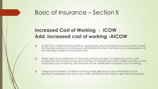 Basic of Insurance – Section II
Increased Cost of Working - ICOW
Add. Increased cost of working -AICOW


ICOW This is additional expenditure reasonably and necessarily incurred by the insured
for the sole purpose of avoiding or diminishing the loss in turnover as a consequence of
the damage subject to economic limit



There may be an extension to the policy which provides an Indemnity or the costs
Incurred by the insured which are In excess of the limits provided under the policy or the
increased cost of working. This Is known as the additional increased cost of working.



A key issue in respect of daims Involving these elements is documentation of the
decision making process and costs, often omitted in the haste to get back to business.

 