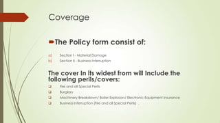 Coverage
The Policy form consist of:
a)

Section I - Material Damage

b)

Section II - Business Interruption

The cover In its widest from will Include the
following perils/covers:


Fire and all Special Perils



Burglary



Machinery Breakdown/ Boiler Explosion/ Electronic Equipment Insurance



Business lnterruption (Fire and all Special Perils) .

 