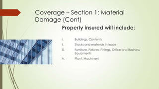 Coverage – Section 1: Material
Damage (Cont)
Property insured will include:
i.

Buildings, Contents

ii.

Stocks and materials in trade

iii.

Furniture, Fixtures, Fittings, Office and Business
Equipments

lv.

Plant, Machinery

 