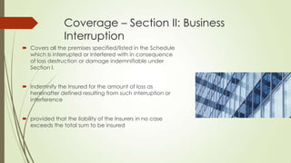 Coverage – Section II: Business
Interruption
 Covers all the premises specified/listed in the Schedule
which Is interrupted or interfered with in consequence
of loss destruction or damage indemnifiable under
Section I.
 Indemnify the Insured for the amount of loss as
hereinafter defined resulting from such interruption or
interference
 provided that the liability of the Insurers in no case
exceeds the total sum to be insured

 