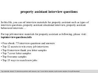property assistant interview questions 
In this file, you can ref interview materials for property assistant such as types of 
interview questions, property assistant situational interview, property assistant 
behavioral interview… 
For top job interview materials for property assistant as following, please visit: 
topinterviewquestions.info 
• Free ebook: 75 interview questions and answers 
• Top 12 secrets to win every job interviews 
• Top 8 interview thank you letter samples 
• Top 7 cover letter samples 
• Top 8 resume samples 
• Top 15 ways to search new jobs 
Top materials: ebook: 75 interview questions with answers, top 7 cover letter samples, top 8 resume samples. Free pdf download 
 