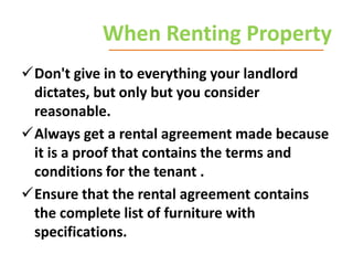 When Renting Property
Don't give in to everything your landlord
dictates, but only but you consider
reasonable.
Always get a rental agreement made because
it is a proof that contains the terms and
conditions for the tenant .
Ensure that the rental agreement contains
the complete list of furniture with
specifications.

 