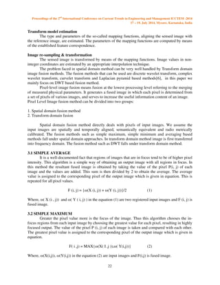 Proceedings of the 2nd International Conference on Current Trends in Engineering and Management ICCTEM -2014 
17 – 19, July 2014, Mysore, Karnataka, India 
22 
Transform model estimation 
 
The type and parameters of the so-called mapping functions, aligning the sensed image with 
the reference image, are estimated. The parameters of the mapping functions are computed by means 
of the established feature correspondence. 
Image re-sampling  transformation 
The sensed image is transformed by means of the mapping functions. Image values in non-integer 
coordinates are estimated by an appropriate interpolation technique. 
The problem faced in spatial domain method can be very well handled by Transform domain 
image fusion methods. The fusion methods that can be used are discrete wavelet transform, complex 
wavelet transform, curvelet transform and Laplacian pyramid based methods[6], in this paper we 
mainly focus on DWT based fusion method. 
Pixel-level image fusion means fusion at the lowest processing level referring to the merging 
of measured physical parameters. It generates a fused image in which each pixel is determined from 
a set of pixels of various images, and serves to increase the useful information content of an image. 
Pixel Level Image fusion method can be divided into two groups: 
1. Spatial domain fusion method 
2. Transform domain fusion 
Spatial domain fusion method directly deals with pixels of input images. We assume the 
input images are spatially and temporally aligned, semantically equivalent and radio metrically 
calibrated. The fusion methods such as simple maximum, simple minimum and averaging based 
methods fall under spatial domain approaches. In transform domain method image is first transferred 
into frequency domain. The fusion method such as DWT falls under transform domain method. 
3.1 SIMPLE AVERAGE 
It is a well-documented fact that regions of images that are in focus tend to be of higher pixel 
intensity. This algorithm is a simple way of obtaining an output image with all regions in focus. In 
this method the resultant fused image is obtained by taking the value of the pixel P(i, j) of each 
image and the values are added. This sum is then divided by 2 to obtain the average. The average 
value is assigned to the corresponding pixel of the output image which is given in equation. This is 
repeated for all pixel values. 
F (i, j) = {(X (i, j)) + (Y (i, j))}/2 (1) 
Where, ( X (i , j)) and ( Y ( i, j) ) in the equation (1) are two registered input images and F (i, j) is 
fused image. 
3.2 SIMPLE MAXIMUM 
Greater the pixel value more is the focus of the image. Thus this algorithm chooses the in-focus 
regions from each input image by choosing the greatest value for each pixel, resulting in highly 
focused output. The value of the pixel P (i, j) of each image is taken and compared with each other. 
The greatest pixel value is assigned to the corresponding pixel of the output image which is given in 
equation. 
F( i ,j) = MAX{(X( I ,j )),( Y(i,j))} (2) 
Where, (X(i,j)), (Y(i,j)) in the equation (2) are input images and F(i,j) is fused image. 
 