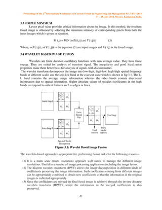 Proceedings of the 2nd International Conference on Current Trends in Engineering and Management ICCTEM -2014 
17 – 19, July 2014, Mysore, Karnataka, India 
23 
3.3 SIMPLE MINIMUM 
 
Lesser pixel value provides critical information about the image. In this method, the resultant 
fused image is obtained by selecting the minimum intensity of corresponding pixels from both the 
input images which is given in equation. 
F( i,j) = MIN{(X(i,j )),( Y( i,j))} (3) 
Where, (X( i,j)), (Y(i ,j)) in the equation (3) are input images and F ( i,j) is the fused image. 
3.4 WAVELET BASED IMAGE FUSION 
Wavelets are finite duration oscillatory functions with zero average value. They have finite 
energy. They are suited for analysis of transient signal. The irregularity and good localization 
properties make them better basis for analysis of signals with discontinuities. 
The wavelet transform decomposes the image into low-high, high-low, high-high spatial frequency 
bands at different scales and the low-low band at the coarsest scale which is shown in fig:3.1. The L-L 
band contains the average image information whereas the other bands contain directional 
information due to spatial orientation. Higher absolute values of wavelet coefficients in the high 
bands correspond to salient features such as edges or lines. 
Figure 3.1: Wavelet Based Image Fusion 
The wavelets-based approach is appropriate for performing fusion tasks for the following reasons:- 
(1) It is a multi scale (multi resolution) approach well suited to manage the different image 
resolutions. Useful in a number of image processing applications including the image fusion. 
(2) The discrete wavelets transform (DWT) allows the image decomposition in different kinds of 
coefficients preserving the image information. Such coefficients coming from different images 
can be appropriately combined to obtain new coefficients so that the information in the original 
images is collected appropriately. 
(3) Once the coefficients are merged the final fused image is achieved through the inverse discrete 
wavelets transform (IDWT), where the information in the merged coefficients is also 
preserved. 
 