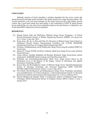 Proceedings of the 2nd International Conference on Current Trends in Engineering and Management ICCTEM -2014 
17 – 19, July 2014, Mysore, Karnataka, India 
26 
CONCLUSION 
 
Although selection of fusion algorithm is problem dependent but this review results that 
spatial domain provide high spatial resolution. But spatial domain have image blurring problem. The 
wavelet transforms is the very good technique for the image fusion provide a high quality spectral 
content. But a good fused image have both quality so the combination of DWT  spatial domain 
fusion method (like avg, min, max) fusion algorithm improves the performance as compared to use 
of individual DWT and pixel level fusion algorithm. 
REFERENCES 
[1]. Deepak Kumar Sahu and M.P.Parsai, Different Image Fusion Techniques –A Critical 
Review,International Journal of Modern Engineering Research (IJMER) www.ijmer.com 
Vol. 2, Issue. 5, Sep.-Oct. 2012. 
[2]. Wang Anna, Wu Jie, Li Dan and Chen Yu, Research on Medical Image Fusion Based on 
Orthogonal Wavelet Packets Transformation Combined with 2v-SVM, IEEE/ICME 
International Conference on Complex Medical Engineering 2007. 
[3]. S.Chithra, J.B.Bhattacharjee and B.Thilakavathi, Image Fusion using Re-modified SPIHT for 
fused image. 
[4]. Shutao LI, Yaonan WANG and Boris Lohmann, Multi-focus Image Fusion using Artificial 
Neural Networks. 
[5]. Amina Saleem, Azeddine Beghdadi and Boualem Boashash. Image fusion-based contrast 
enhancement. EURASIP Journal on Image and Video Processing 2012. 
[6]. R.Maruthi and Dr.K.Sankarasubramanian, Multi Focus Image Fusion Based on the 
Information Level in the Regions of the Images. Journal of Theoretical and Applied 
Information Technology (JATIT). 
[7]. Kusum Rani and ReechaSharma, Study of Different Image fusion Algorithm,International 
Journal of Emerging Technology and Advanced Engineering (ISSN 2250-2459, 
ISO 9001:2008 Certified Journal, Volume 3, Issue 5, May 2013). 
[8]. Dr.S.S.Bedi, Mrs.JyotiAgarwal and PankajAgarwal, Image Fusion Techniques and Quality 
AssessmentParameters for Clinical Diagnosis: A ReviewInternational Journal of Advanced 
Research in Computer and Communication Engineering Vol. 2, Issue 2, February 2013. 
[9]. Shaveta Mahajan and Arpinder Singh, A Comparative Analysis of Different Image Fusion 
Techniques, IPASJ International Journal of Computer Science (IIJCS) Volume 2, Issue 1, 
January 2014. 
