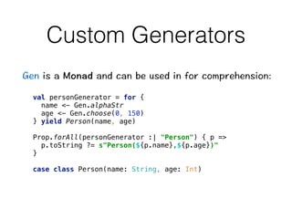 Custom Generators 
)GPKUC/QPCFCPFECPDGWUGFKPHQTEQORTGJGPUKQP 
val personGenerator = for { 
name - Gen.alphaStr 
age - Gen.choose(0, 150) 
} yield Person(name, age) 
Prop.forAll(personGenerator :| Person) { p = 
p.toString ?= sPerson(${p.name},${p.age}) 
} 
case class Person(name: String, age: Int) 
 
