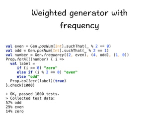 9GKIJVGFIGPGTCVQTYKVJ 
HTGSWGPE[ 
val even = Gen.posNum[Int].suchThat(_ % 2 == 0) 
val odd = Gen.posNum[Int].suchThat(_ % 2 == 1) 
val number = Gen.frequency((2, even), (4, odd), (1, 0)) 
Prop.forAll(number) { i = 
val label = 
if (i == 0) zero 
else if (i % 2 == 0) even 
else odd 
Prop.collect(label)(true) 
}.check(1000) 
+ OK, passed 1000 tests. 
 Collected test data: 
57% odd 
29% even 
14% zero 
 