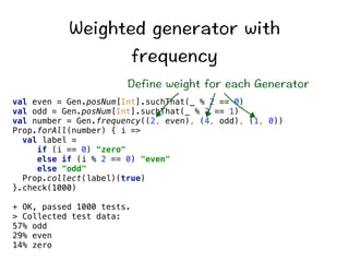 9GKIJVGFIGPGTCVQTYKVJ 
HTGSWGPE[ 
GHKPGYGKIJVHQTGCEJ)GPGTCVQT 
val even = Gen.posNum[Int].suchThat(_ % 2 == 0) 
val odd = Gen.posNum[Int].suchThat(_ % 2 == 1) 
val number = Gen.frequency((2, even), (4, odd), (1, 0)) 
Prop.forAll(number) { i = 
val label = 
if (i == 0) zero 
else if (i % 2 == 0) even 
else odd 
Prop.collect(label)(true) 
}.check(1000) 
+ OK, passed 1000 tests. 
 Collected test data: 
57% odd 
29% even 
14% zero 
 