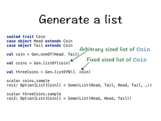 )GPGTCVGCNKUV 
sealed trait Coin 
case object Head extends Coin 
case object Tail extends Coin 
#TDKVTCT[UKGFNKUVQHCoin 
val coin = Gen.oneOf(Head, Tail) 
(KZGFUKGFNKUVQHCoin 
val coins = Gen.listOf(coin) 
val threeCoins = Gen.listOfN(3, coin) 
scala coins.sample 
res1: Option[List[Coin]] = Some(List(Head, Tail, Head, Tail, …)) 
scala threeCoins.sample 
res2: Option[List[Coin]] = Some(List(Head, Head, Tail)) 
 